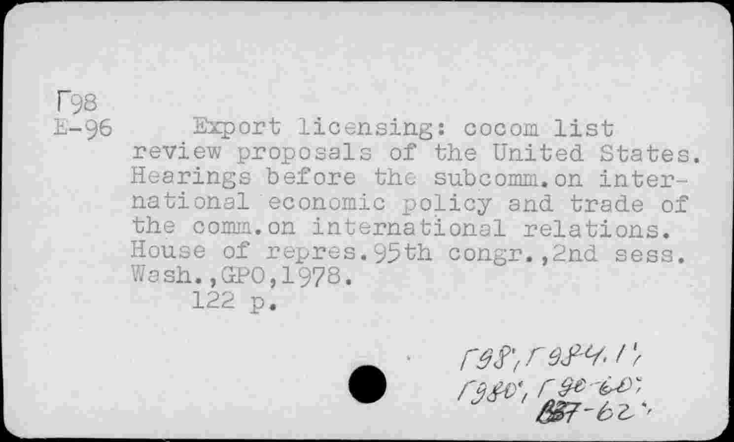 ﻿T98
E-96
Export licensing: cocom list review proposals of the United States. Hearings before the subcomm.on international economic policy and trade of the comm.on international relations. House of repres.95th congr.,2nd sess. Wash.,GPO,19?8.
122 p.
